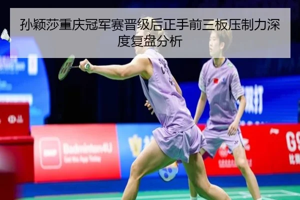 孙颖莎重庆冠军赛晋级后正手前三板压制力深度复盘分析